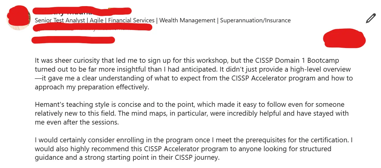 Senior Test Analyst: It was sheer curiosity that led me to sign up for this workshop, but the CISSP Domain 1 Bootcamp turned out to be far more insightful than I had anticipated. Hemant's teaching style is concise and to the point. The mind maps, in particular, were incredibly helpful. I would highly recommend this CISSP Accelerator program to anyone looking for structured guidance and a strong starting point in their CISSP journey.