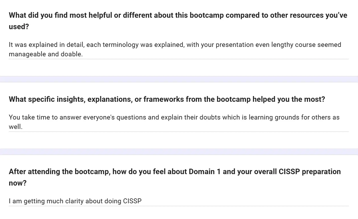Feedback form: It was explained in detail, each terminology was explained; with your presentation even a lengthy course seemed manageable and doable. You take time to answer everyone's questions. I am getting much clarity about doing CISSP.