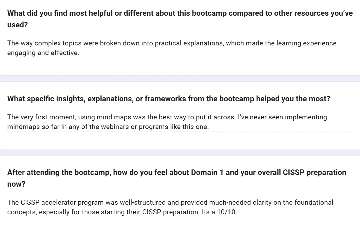 Feedback form: The way complex topics were broken down into practical explanations made the learning experience engaging and effective. Using mind maps was the best way to put it across; I've never seen mind maps used like this in any webinar or program. The CISSP Accelerator program was well-structured and provided much-needed clarity on the foundational concepts, especially for those starting their CISSP preparation. It's a 10/10.